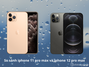 So sánh iphone 11 pro max và iphone 12 pro max. Nên mua máy nào tốt?